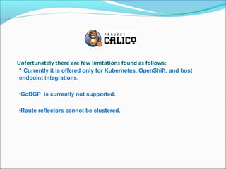 Unfortunately there are few limitations found as follows:
• Currently it is offered only for Kubernetes, OpenShift, and host
endpoint integrations.
•GoBGP is currently not supported.
•Route reflectors cannot be clustered.
 