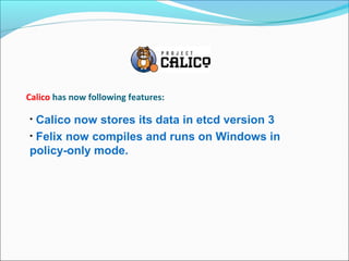 Calico has now following features:
• Calico now stores its data in etcd version 3
• Felix now compiles and runs on Windows in
policy-only mode.
 
