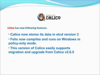 Calico has now following features:
• Calico now stores its data in etcd version 3
• Felix now compiles and runs on Windows in
policy-only mode.
• This version of Calico easily supports
migration and upgrade from Calico v2.6.5
 