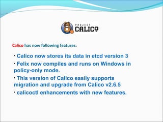 Calico has now following features:
• Calico now stores its data in etcd version 3
• Felix now compiles and runs on Windows in
policy-only mode.
• This version of Calico easily supports
migration and upgrade from Calico v2.6.5
• calicoctl enhancements with new features.
 