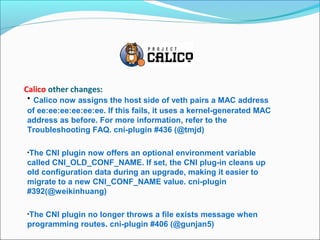 Calico other changes:
• Calico now assigns the host side of veth pairs a MAC address
of ee:ee:ee:ee:ee:ee. If this fails, it uses a kernel-generated MAC
address as before. For more information, refer to the
Troubleshooting FAQ. cni-plugin #436 (@tmjd)
•The CNI plugin now offers an optional environment variable
called CNI_OLD_CONF_NAME. If set, the CNI plug-in cleans up
old configuration data during an upgrade, making it easier to
migrate to a new CNI_CONF_NAME value. cni-plugin
#392(@weikinhuang)
•The CNI plugin no longer throws a file exists message when
programming routes. cni-plugin #406 (@gunjan5)
 