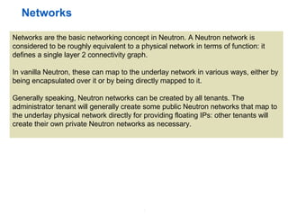 3
Networks
Networks are the basic networking concept in Neutron. A Neutron network is
considered to be roughly equivalent to a physical network in terms of function: it
defines a single layer 2 connectivity graph.
In vanilla Neutron, these can map to the underlay network in various ways, either by
being encapsulated over it or by being directly mapped to it.
Generally speaking, Neutron networks can be created by all tenants. The
administrator tenant will generally create some public Neutron networks that map to
the underlay physical network directly for providing floating IPs: other tenants will
create their own private Neutron networks as necessary.
 