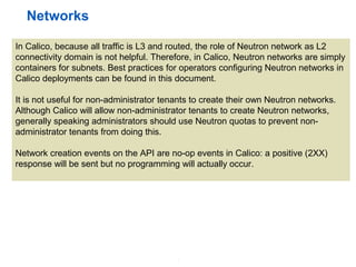 4
Networks
In Calico, because all traffic is L3 and routed, the role of Neutron network as L2
connectivity domain is not helpful. Therefore, in Calico, Neutron networks are simply
containers for subnets. Best practices for operators configuring Neutron networks in
Calico deployments can be found in this document.
It is not useful for non-administrator tenants to create their own Neutron networks.
Although Calico will allow non-administrator tenants to create Neutron networks,
generally speaking administrators should use Neutron quotas to prevent non-
administrator tenants from doing this.
Network creation events on the API are no-op events in Calico: a positive (2XX)
response will be sent but no programming will actually occur.
 