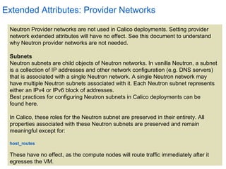 5
Extended Attributes: Provider Networks
Neutron Provider networks are not used in Calico deployments. Setting provider
network extended attributes will have no effect. See this document to understand
why Neutron provider networks are not needed.
Subnets
Neutron subnets are child objects of Neutron networks. In vanilla Neutron, a subnet
is a collection of IP addresses and other network configuration (e.g. DNS servers)
that is associated with a single Neutron network. A single Neutron network may
have multiple Neutron subnets associated with it. Each Neutron subnet represents
either an IPv4 or IPv6 block of addresses.
Best practices for configuring Neutron subnets in Calico deployments can be
found here.
In Calico, these roles for the Neutron subnet are preserved in their entirety. All
properties associated with these Neutron subnets are preserved and remain
meaningful except for:
host_routes
These have no effect, as the compute nodes will route traffic immediately after it
egresses the VM.
 