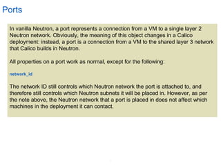 6
Ports
In vanilla Neutron, a port represents a connection from a VM to a single layer 2
Neutron network. Obviously, the meaning of this object changes in a Calico
deployment: instead, a port is a connection from a VM to the shared layer 3 network
that Calico builds in Neutron.
All properties on a port work as normal, except for the following:
network_id
The network ID still controls which Neutron network the port is attached to, and
therefore still controls which Neutron subnets it will be placed in. However, as per
the note above, the Neutron network that a port is placed in does not affect which
machines in the deployment it can contact.
 