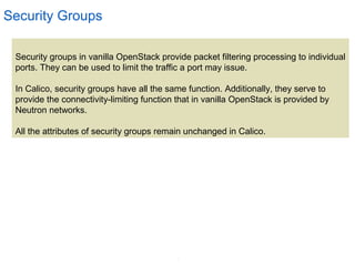 7
Security Groups
Security groups in vanilla OpenStack provide packet filtering processing to individual
ports. They can be used to limit the traffic a port may issue.
In Calico, security groups have all the same function. Additionally, they serve to
provide the connectivity-limiting function that in vanilla OpenStack is provided by
Neutron networks.
All the attributes of security groups remain unchanged in Calico.
 