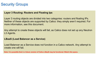 8
Security Groups
Layer 3 Routing: Routers and Floating Ips
Layer 3 routing objects are divided into two categories: routers and floating IPs.
Neither of these objects are supported by Calico: they simply aren’t required. For
more information, see this document.
Any attempt to create these objects will fail, as Calico does not set up any Neutron
L3 Agents.
LBaaS (Load Balancer as a Service)
Load Balancer as a Service does not function in a Calico network. Any attempt to
create one will fail.
Note: It is possible that in a future version of Calico LBaaS may be functional. Watch this space.
 