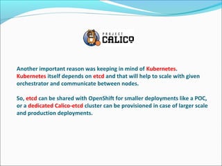 Another important reason was keeping in mind of Kubernetes.
Kubernetes itself depends on etcd and that will help to scale with given
orchestrator and communicate between nodes.
So, etcd can be shared with OpenShift for smaller deployments like a POC,
or a dedicated Calico-etcd cluster can be provisioned in case of larger scale
and production deployments.
 