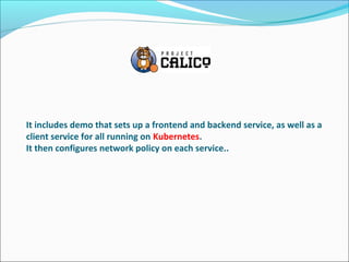 It includes demo that sets up a frontend and backend service, as well as a
client service for all running on Kubernetes.
It then configures network policy on each service..
 