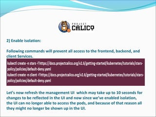 2) Enable isolation:
Following commands will prevent all access to the frontend, backend, and
client Services.
Let’s now refresh the management UI which may take up to 10 seconds for
changes to be reflected in the UI and now since we’ve enabled isolation,
the UI can no longer able to access the pods, and because of that reason all
they might no longer be shown up in the UI.
 