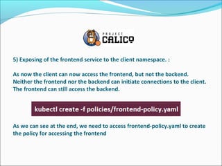 5) Exposing of the frontend service to the client namespace. :
As now the client can now access the frontend, but not the backend.
Neither the frontend nor the backend can initiate connections to the client.
The frontend can still access the backend.
As we can see at the end, we need to access frontend-policy.yaml to create
the policy for accessing the frontend
 