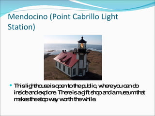 Mendocino (Point Cabrillo Light Station) This lighthouse is open to the public, where you can do inside and explore. There is a gift shop and a museum that makes the stop way worth the while. 