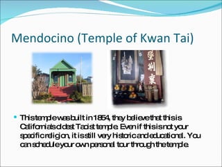 Mendocino (Temple of Kwan Tai) This temple was built in 1854, they believe that this is California's oldest Taoist temple. Even if this is not your specific religion, it is still very historic and educational. You can schedule your own personal tour through the temple.  