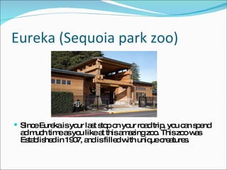 Eureka (Sequoia park zoo)  Since Eureka is your last stop on your road trip, you can spend ad much time as you like at this amazing zoo. This zoo was Established in 1907, and is filled with unique creatures.  