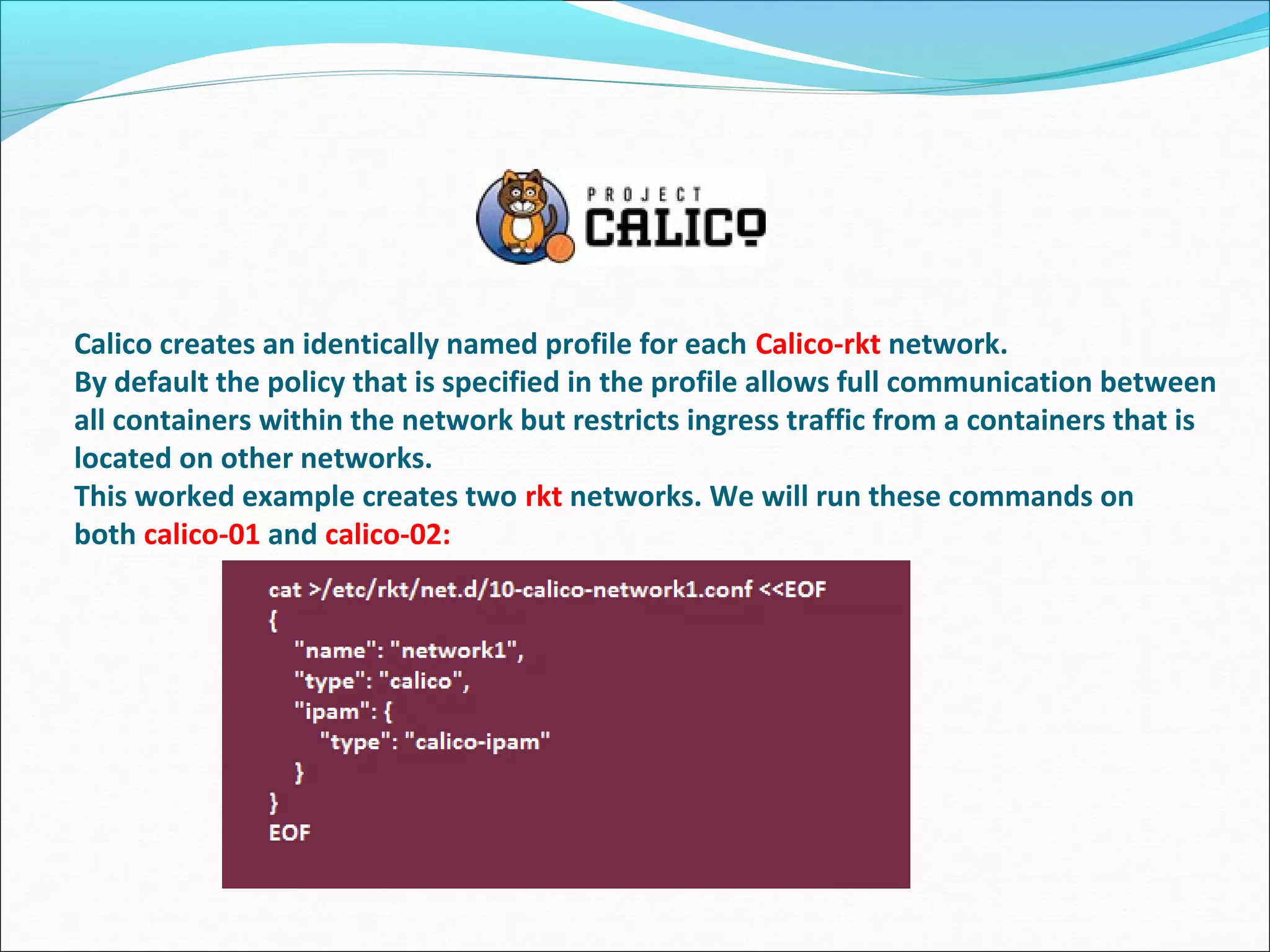 Calico creates an identically named profile for each Calico-rkt network.
By default the policy that is specified in the profile allows full communication between
all containers within the network but restricts ingress traffic from a containers that is
located on other networks.
This worked example creates two rkt networks. We will run these commands on
both calico-01 and calico-02:
 