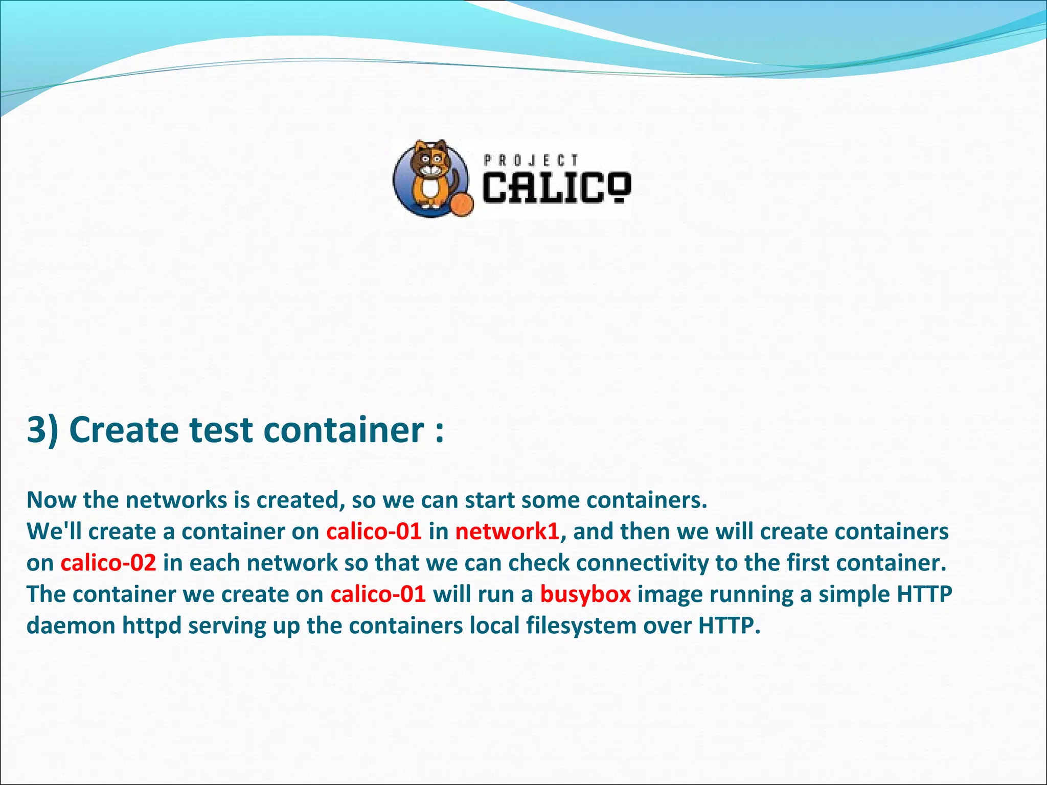 3) Create test container :
Now the networks is created, so we can start some containers.
We'll create a container on calico-01 in network1, and then we will create containers
on calico-02 in each network so that we can check connectivity to the first container.
The container we create on calico-01 will run a busybox image running a simple HTTP
daemon httpd serving up the containers local filesystem over HTTP.
 