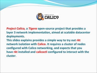 Project Calico, a Tigera open-source project that provides a 
layer 3 network implementation, aimed at scalable datacenter 
deployments. 
This slides explains provides a simple way to try out rkt 
network isolation with Calico. It requires a cluster of nodes 
configured with Calico networking, and expects that you 
have rkt installed and calicoctl configured to interact with the 
cluster.
 