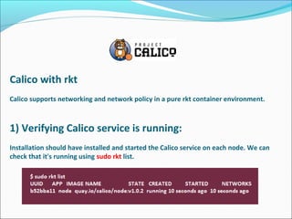 Calico with rkt
Calico supports networking and network policy in a pure rkt container environment.
1) Verifying Calico service is running:
Installation should have installed and started the Calico service on each node. We can 
check that it's running using sudo rkt list.
 