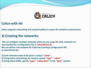 Calico with rkt
Calico supports networking and network policy in a pure rkt container environment.
2) Creating the networks:
We can configure multiple networks when we are using rkt. Each network can
represented by a configuration file in /etc/rkt/net.d/.
We can define a rkt network for Calico by creatinga configuration file
in /etc/rkt/net.d/.
1) Each network needs to be given a unique "name".
2) Using Calico networking, we need to specify "type": "calico"
3) Using Calico IPAM, specify "type": "calico-ipam" in the "ipam" section.
 