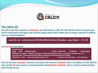 On calico-01
We will create the container in network1, we will include a suffix :IP=192.168.0.0, which is used to pass
the IP environment through to the network plugin which Calico IPAM uses to assign a specific IP address.
We use a fixed IP address.
Use rkt list to see the IP:
We can see that a busybox container running on the network network1 with an IP address of 192.168.0.0.
We see that rkt also creates a second network called default-restricted - this is used for communication
with the rkt service
 