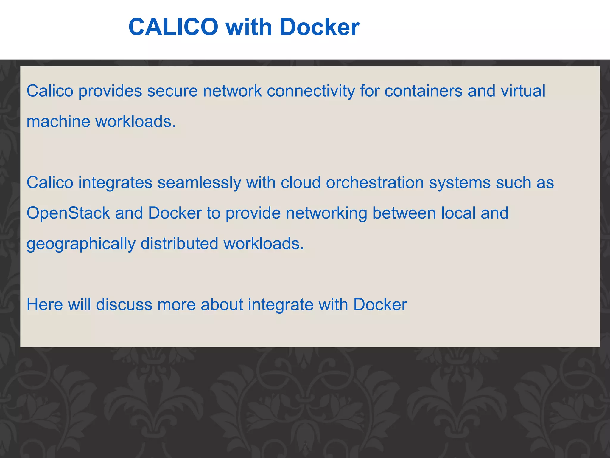 2
CALICO with Docker
Calico provides secure network connectivity for containers and virtual
machine workloads.
Calico integrates seamlessly with cloud orchestration systems such as
OpenStack and Docker to provide networking between local and
geographically distributed workloads.
Here will discuss more about integrate with Docker
 