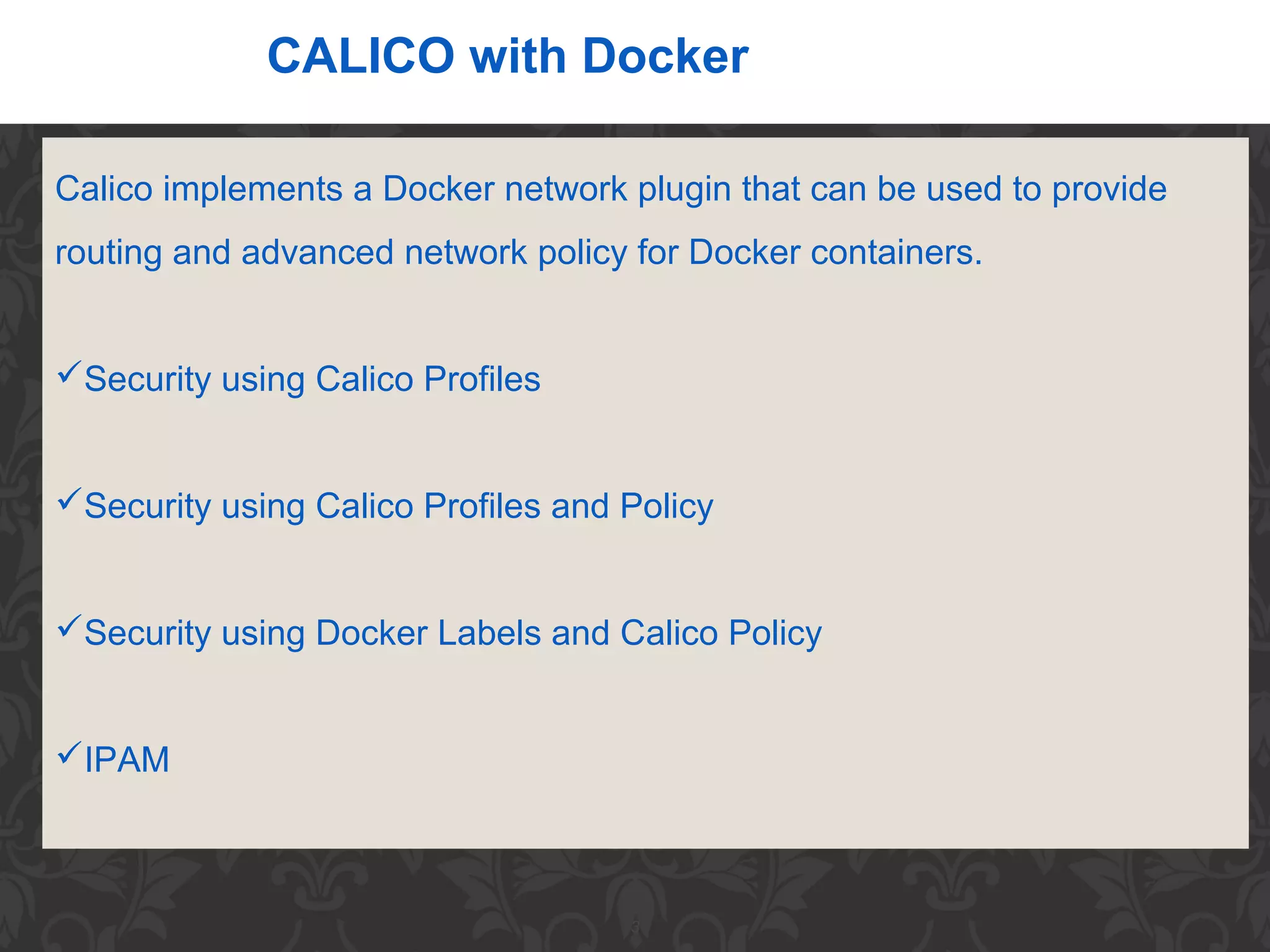 3
CALICO with Docker
Calico implements a Docker network plugin that can be used to provide
routing and advanced network policy for Docker containers.
Security using Calico Profiles
Security using Calico Profiles and Policy
Security using Docker Labels and Calico Policy
IPAM
 