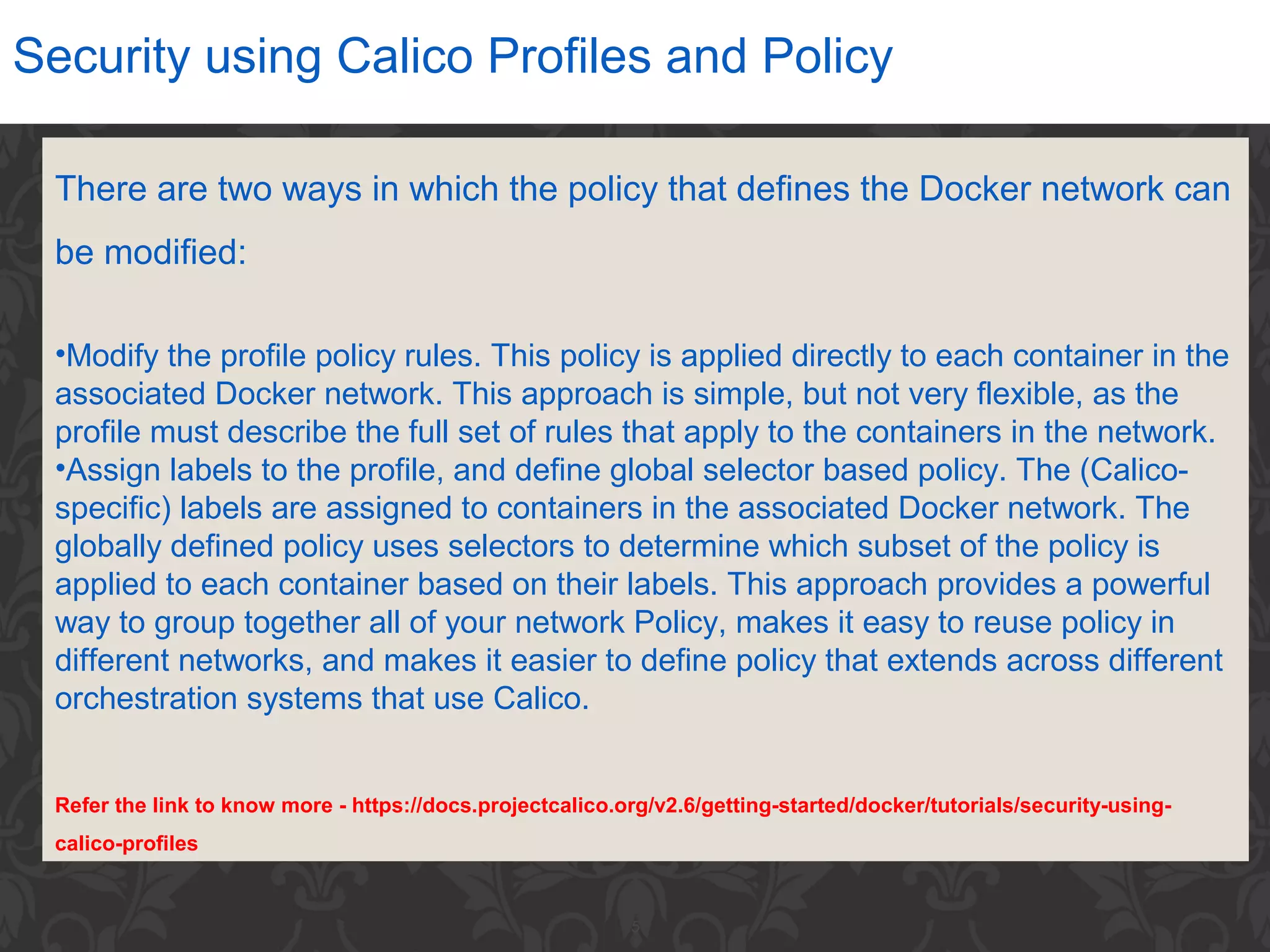 5
Security using Calico Profiles and Policy
There are two ways in which the policy that defines the Docker network can
be modified:
•Modify the profile policy rules. This policy is applied directly to each container in the
associated Docker network. This approach is simple, but not very flexible, as the
profile must describe the full set of rules that apply to the containers in the network.
•Assign labels to the profile, and define global selector based policy. The (Calico-
specific) labels are assigned to containers in the associated Docker network. The
globally defined policy uses selectors to determine which subset of the policy is
applied to each container based on their labels. This approach provides a powerful
way to group together all of your network Policy, makes it easy to reuse policy in
different networks, and makes it easier to define policy that extends across different
orchestration systems that use Calico.
Refer the link to know more - https://docs.projectcalico.org/v2.6/getting-started/docker/tutorials/security-using-
calico-profiles
 