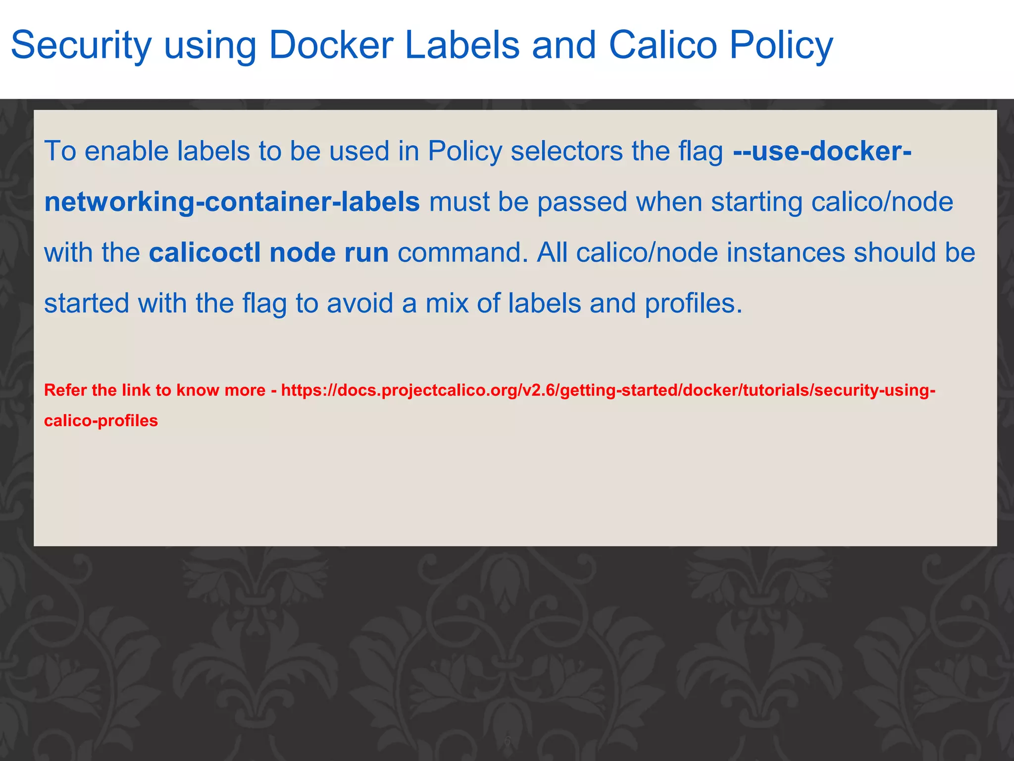 6
Security using Docker Labels and Calico Policy
To enable labels to be used in Policy selectors the flag --use-docker-
networking-container-labels must be passed when starting calico/node
with the calicoctl node run command. All calico/node instances should be
started with the flag to avoid a mix of labels and profiles.
Refer the link to know more - https://docs.projectcalico.org/v2.6/getting-started/docker/tutorials/security-using-
calico-profiles
 