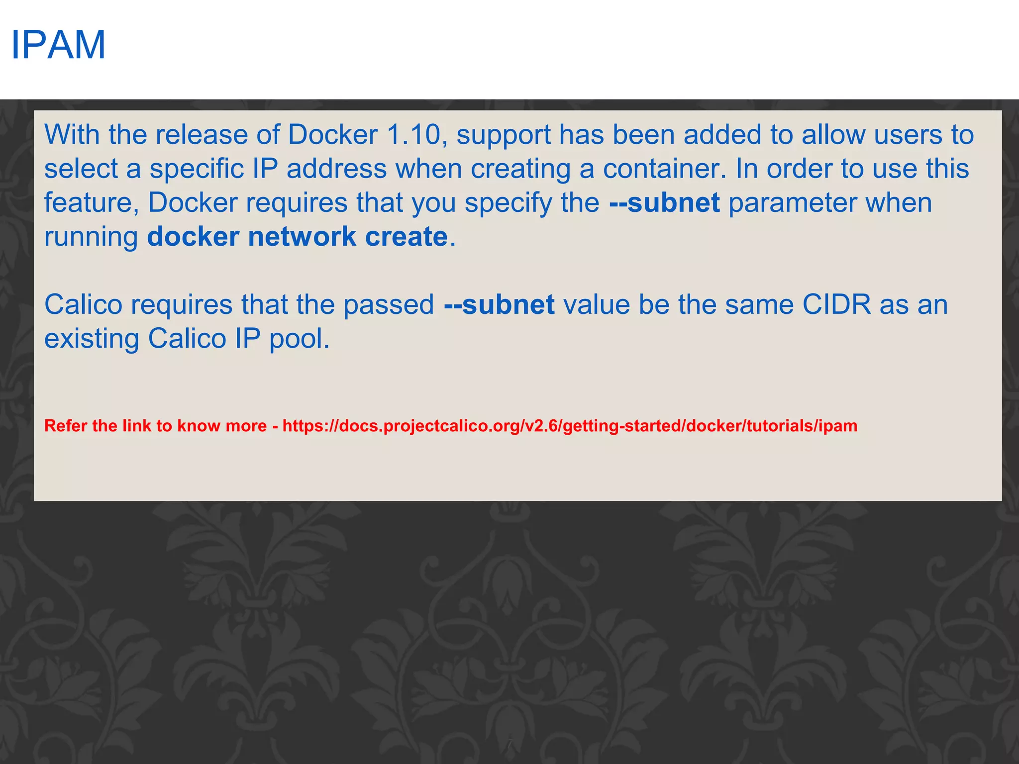 7
IPAM
With the release of Docker 1.10, support has been added to allow users to
select a specific IP address when creating a container. In order to use this
feature, Docker requires that you specify the --subnet parameter when
running docker network create.
Calico requires that the passed --subnet value be the same CIDR as an
existing Calico IP pool.
Refer the link to know more - https://docs.projectcalico.org/v2.6/getting-started/docker/tutorials/ipam
 