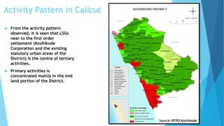 Activity Pattern in Calicut 
 From the activity pattern 
observed, it is seen that LSGs 
near to the first order 
settlement (Kozhikode 
Corporation and the existing 
statutory urban areas of the 
District) is the centre of tertiary 
activities. 
 Primary activities is 
concentrated mainly in the mid 
land portion of the District. 
Source: RTPO,Kozhikode 
 