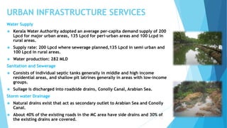URBAN INFRASTRUCTURE SERVICES 
Water Supply 
 Kerala Water Authority adopted an average per-capita demand supply of 200 
Lpcd for major urban areas, 135 Lpcd for peri-urban areas and 100 Lcpd in 
rural areas. 
 Supply rate: 200 Lpcd where sewerage planned,135 Lpcd in semi urban and 
100 Lpcd in rural areas. 
 Water production: 282 MLD 
Sanitation and Sewerage 
 Consists of individual septic tanks generally in middle and high income 
residential areas, and shallow pit latrines generally in areas with low-income 
groups. 
 Sullage is discharged into roadside drains, Conolly Canal, Arabian Sea. 
Storm water Drainage 
 Natural drains exist that act as secondary outlet to Arabian Sea and Conolly 
Canal. 
 About 40% of the existing roads in the MC area have side drains and 30% of 
the existing drains are covered. 
 