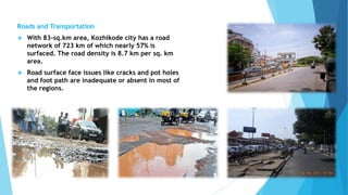 Roads and Transportation 
 With 83-sq.km area, Kozhikode city has a road 
network of 723 km of which nearly 57% is 
surfaced. The road density is 8.7 km per sq. km 
area. 
 Road surface face issues like cracks and pot holes 
and foot path are inadequate or absent in most of 
the regions. 
 