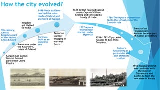 How the city evolved? 
9th century- 
Calicut 
became a part 
of the Second 
Chera Empire 
Kingdom 
got divided 
to Nadus 
Area came under 
the Kolarthiris, 
rulers of Polanad 
Sangam Age-Calicut 
District formed 
part of the Chera 
Empire 
Fort was 
built as an 
outlet to 
sea 
1615-British reached Calicut 
under Captain William 
keeling and concluded a 
treaty of trade 1766-The Mysore intervention 
led to the virtual end of the 
Zamorin rule 
1757-Mysore 
intervention 
started under 
Hyder Ali 
1766-1792 -Tipu ceded 
Malabar to East India 
Company 
Treaty of sri 
rengapatnam, 
Malabar became part 
of madras presidency 
Calicut’s 
functioning as a 
port ended and 
port shifted to 
cochin. 
1956-Malabar District 
was combined with 
the state of 
Travancore and 
Cochin to form the 
new state of Kerala 
1498-Vasco da Gama 
reached the outer 
roads of Calicut and 
anchored at Kappad 
Zamorian 
started 
engaging in 
war with 
Dutch 
 