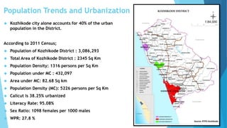 Population Trends and Urbanization 
 Kozhikode city alone accounts for 40% of the urban 
population in the District. 
According to 2011 Census; 
 Population of Kozhikode District : 3,086,293 
 Total Area of Kozhikode District : 2345 Sq Km 
 Population Density: 1316 persons per Sq Km 
 Population under MC : 432,097 
 Area under MC: 82.68 Sq km 
 Population Density (MC): 5226 persons per Sq Km 
 Calicut is 38.25% urbanized 
 Literacy Rate: 95.08% 
 Sex Ratio: 1098 females per 1000 males 
 WPR: 27.8 % 
Source: RTPO Kozhikode 
 