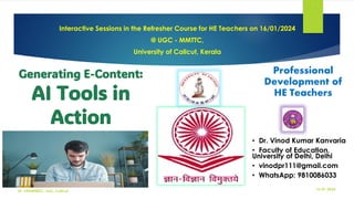Generating E-Content:
AI Tools in
Action
Interactive Sessions in the Refresher Course for HE Teachers on 16/01/2024
@ UGC - MMTTC,
University of Calicut, Kerala
16-01-2024
Dr. VKK@HRDC, UoC, Calicut
1
• Dr. Vinod Kumar Kanvaria
• Faculty of Education,
University of Delhi, Delhi
• vinodpr111@gmail.com
• WhatsApp: 9810086033
Professional
Development of
HE Teachers
 