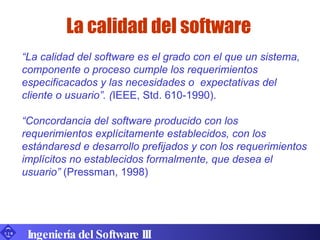 La calidad del software Ingeniería del Software III “ La calidad del software es el grado con el que un sistema, componente o proceso cumple los requerimientos especificacados y las necesidades o  expectativas del cliente o usuario”. ( IEEE, Std. 610-1990). “ Concordancia del software producido con los requerimientos explícitamente establecidos, con los estándaresd e desarrollo prefijados y con los requerimientos implícitos no establecidos formalmente, que desea el usuario”  (Pressman, 1998) 