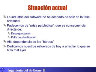 La industria del software no ha acabado de salir de la fase artesanal Padecemos de “prisa patológica”, que es consecuencia directa de: Desorganización Falta de planificación Alta dependencia de los “héroes” Dedicamos nuestros esfuerzos de hoy a arreglar lo que se hizo mal ayer Situación actual Ingeniería del Software III 