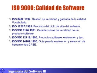 ISO 9000: Calidad de Software ISO 8402:1994 . Gestión de la calidad y garantía de la calidad. Vocabulario. ISO 12207:1995.  Procesos del ciclo de vida del software. ISO/IEC 9126:1991.  Características de la calidad de un producto software. ISO/IEC 12119:1995.  Productos software: evaluación y test. ISO/IEC 14102:1995.  Guía para la evaluación y selección de herramientas CASE. Ingeniería del Software III 