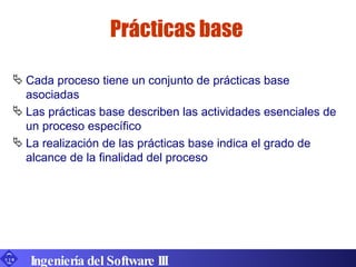 Prácticas base Cada proceso tiene un conjunto de prácticas base asociadas Las prácticas base describen las actividades esenciales de un proceso específico La realización de las prácticas base indica el grado de alcance de la finalidad del proceso Ingeniería del Software III 