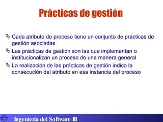 Prácticas de gestión Cada atributo de proceso tiene un conjunto de prácticas de gestión asociadas Las prácticas de gestión son las que implementan o institucionalizan un proceso de una manera general La realización de las prácticas de gestión indica la consecución del atributo en esa instancia del proceso Ingeniería del Software III 