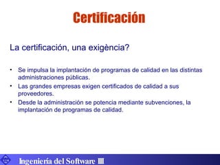 Certificación La certificación, una exigència? Se impulsa la implantación de programas de calidad en las distintas administraciones públicas. Las grandes empresas exigen certificados de calidad a sus proveedores. Desde la administración se potencia mediante subvenciones, la implantación de programas de calidad. Ingeniería del Software III 