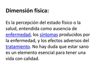 Dimensión física:Es la percepción del estado físico o la salud, entendida como ausencia de enfermedad, los síntomas producidos por la enfermedad, y los efectos adversos del tratamiento. No hay duda que estar sano es un elemento esencial para tener una vida con calidad. 