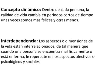Concepto dinámico:Dentro de cada persona, la calidad de vida cambia en periodos cortos de tiempo: unas veces somos más felices y otras menos. Interdependencia:Los aspectos o dimensiones de la vida están interrelacionados, de tal manera que cuando una persona se encuentra mal físicamente o está enferma, le repercute en los aspectos afectivos o psicológicos y sociales. 