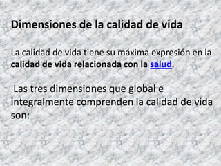 Dimensiones de la calidad de vidaLa calidad de vida tiene su máxima expresión en la calidad de vida relacionada con la salud. Las tres dimensiones que global e integralmente comprenden la calidad de vida son: 