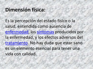 Dimensión física:Es la percepción del estado físico o la salud, entendida como ausencia de enfermedad, los síntomas producidos por la enfermedad, y los efectos adversos del tratamiento. No hay duda que estar sano es un elemento esencial para tener una vida con calidad. 