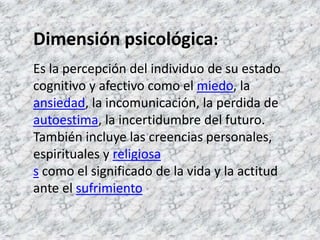 Dimensión psicológica:Es la percepción del individuo de su estado cognitivo y afectivo como el miedo, la ansiedad, la incomunicación, la perdida de autoestima, la incertidumbre del futuro. También incluye las creencias personales, espirituales y religiosas como el significado de la vida y la actitud ante el sufrimiento