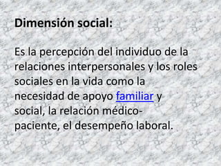 Dimensión social:Es la percepción del individuo de la relaciones interpersonales y los roles sociales en la vida como la necesidad de apoyo familiar y social, la relación médico-paciente, el desempeño laboral. 