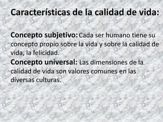 Características de la calidad de vida: Concepto subjetivo:Cada ser humano tiene su concepto propio sobre la vida y sobre la calidad de vida, la felicidad. Concepto universal:Las dimensiones de la calidad de vida son valores comunes en las diversas culturas. 