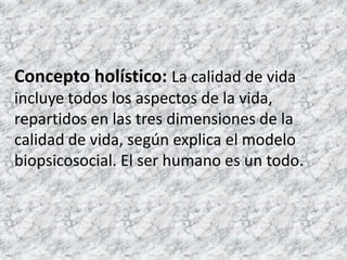 Concepto holístico:La calidad de vida incluye todos los aspectos de la vida, repartidos en las tres dimensiones de la calidad de vida, según explica el modelo biopsicosocial. El ser humano es un todo.