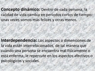 Concepto dinámico:Dentro de cada persona, la calidad de vida cambia en periodos cortos de tiempo: unas veces somos más felices y otras menos. Interdependencia:Los aspectos o dimensiones de la vida están interrelacionados, de tal manera que cuando una persona se encuentra mal físicamente o está enferma, le repercute en los aspectos afectivos o psicológicos y sociales. 